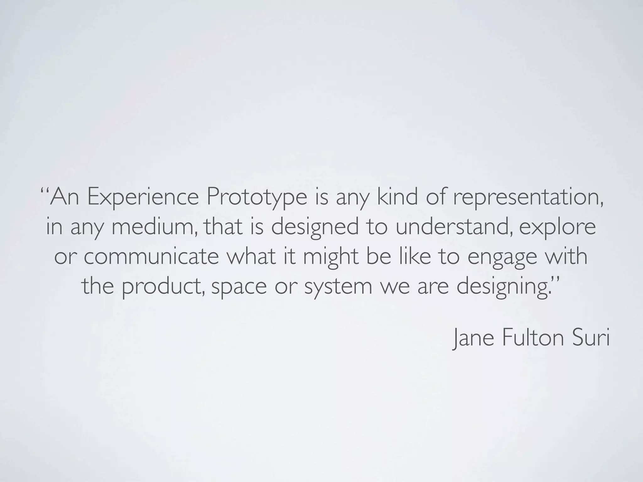 “An Experience Prototype is any kind of representation,
 in any medium, that is designed to understand, explore
  or communicate what it might be like to engage with
     the product, space or system we are designing.”

                                        Jane Fulton Suri
 