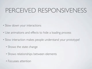 PERCEIVED RESPONSIVENESS

• Slow   down your interactions

• Use   animations and effects to hide a loading process

• Slow   interaction makes people understand your prototype!

  • Shows   the state change

  • Shows   relationships between elements

  • Focusses   attention
 