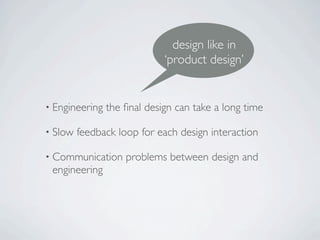 design like in
                             ‘product design’


• Engineering   the ﬁnal design can take a long time

• Slow   feedback loop for each design interaction

• Communication     problems between design and
 engineering
 