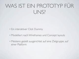 WAS IST EIN PROTOTYP FÜR
           UNS?

 • Ein   interaktiver Click Dummy

 • Modelliert   nach Wireframes und Concept layouts

 • Meistens gezielt ausgerichtet auf eine Zielgruppe, auf
  einer Platform
 