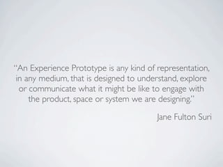 “An Experience Prototype is any kind of representation,
 in any medium, that is designed to understand, explore
  or communicate what it might be like to engage with
     the product, space or system we are designing.”

                                        Jane Fulton Suri
 
