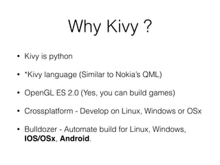 Why Kivy ?
• Kivy is python
• *Kivy language (Similar to Nokia’s QML)
• OpenGL ES 2.0 (Yes, you can build games)
• Crossplatform - Develop on Linux, Windows or OSx
• Bulldozer - Automate build for Linux, Windows,
IOS/OSx, Android.
 