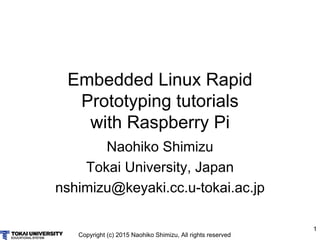 Copyright (c) 2015 Naohiko Shimizu, All rights reserved
1
Embedded Linux Rapid
Prototyping tutorials
with Raspberry Pi
Naohiko Shimizu
Tokai University, Japan
nshimizu@keyaki.cc.u-tokai.ac.jp
 