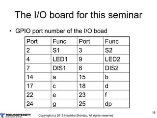 Copyright (c) 2015 Naohiko Shimizu, All rights reserved
16
The I/O board for this seminar
• GPIO port number of the I/O bo...