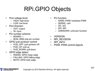Copyright (c) 2015 Naohiko Shimizu, All rights reserved
203
RPi.GPIO Objects
• Port voltage level
– HIGH: high level
– LOW...