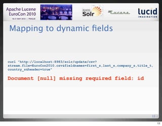 Mapping to dynamic ﬁelds


curl "http://localhost:8983/solr/update/csv?
stream.file=EuroCon2010.csv&fieldnames=first_s,last_s,company_s,title_t,
country_s&header=true"

Document [null] missing required field: id




                                                                       11

                                                                            11
 