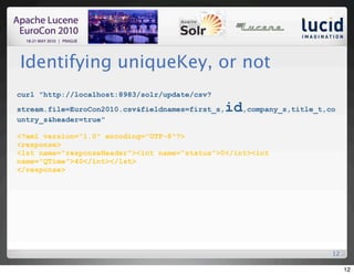 Identifying uniqueKey, or not
curl "http://localhost:8983/solr/update/csv?

stream.file=EuroCon2010.csv&fieldnames=first_s,   id,company_s,title_t,co
untry_s&header=true"

<?xml version="1.0" encoding="UTF-8"?>
<response>
<lst name="responseHeader"><int name="status">0</int><int
name="QTime">40</int></lst>
</response>




                                                                        12

                                                                             12
 