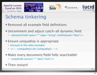 Schema tinkering
   Removed all example ﬁeld deﬁnitions
   Uncomment and adjust catch-all dynamic ﬁeld:
       <dynamicField name="*" type="string" multiValued="false"/>

   Ensure uniqueKey is appropriate
       Unusual in this data example:
       <!-- <uniqueKey>id</uniqueKey> -->

   Make every document/ﬁeld fully searchable!
       <copyField source="*" dest="text"/>

   Then restart!
                                                                     14

                                                                          14
 