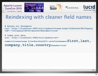Reindexing with cleaner ﬁeld names
# Delete all documents
curl "http://localhost:8983/solr/update?stream.body=%3Cdelete%3E%3Cquery
%3E*:*%3C/query%3E%3C/delete%3E&commit=true"

# Index your data
curl "http://localhost:8983/solr/update/csv?
commit=true&stream.file=EuroCon2010.csv&fieldnames=   first,last,
company,title,country&header=true"




                                                                       16

                                                                            16
 