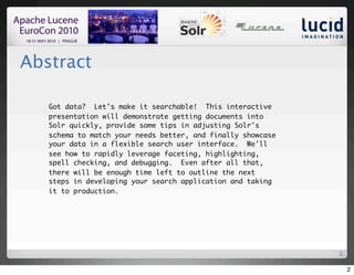 Abstract

   Got data?  Let's make it searchable!  This interactive
   presentation will demonstrate getting documents into
   Solr quickly, provide some tips in adjusting Solr's
   schema to match your needs better, and finally showcase
   your data in a flexible search user interface.  We'll
   see how to rapidly leverage faceting, highlighting,
   spell checking, and debugging.  Even after all that,
   there will be enough time left to outline the next
   steps in developing your search application and taking
   it to production.




                                                             2

                                                                 2
 