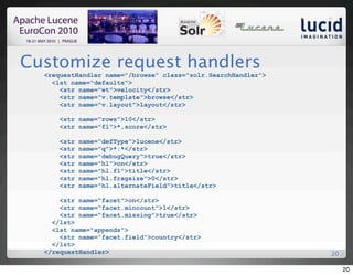 Customize request handlers
  <requestHandler name="/browse" class="solr.SearchHandler">
    <lst name="defaults">
      <str name="wt">velocity</str>
      <str name="v.template">browse</str>
      <str name="v.layout">layout</str>

     <str name="rows">10</str>
     <str name="fl">*,score</str>

     <str   name="defType">lucene</str>
     <str   name="q">*:*</str>
     <str   name="debugQuery">true</str>
     <str   name="hl">on</str>
     <str   name="hl.fl">title</str>
     <str   name="hl.fragsize">0</str>
     <str   name="hl.alternateField">title</str>

      <str name="facet">on</str>
      <str name="facet.mincount">1</str>
      <str name="facet.missing">true</str>
    </lst>
    <lst name="appends">
      <str name="facet.field">country</str>
    </lst>
  </requestHandler>                                            20

                                                                    20
 
