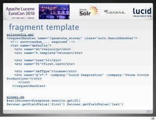 fragment template
solrconfig.xml
<requestHandler name="/generate_winner" class="solr.SearchHandler">
  <!-- sort=random_... required -->
  <lst name="defaults">
    <str name="wt">velocity</str>
    <str name="v.template">winner</str>

    <str name="rows">1</str>
    <str name="fl">first,last</str>

    <str name="defType">lucene</str>
    <str name="q">*:* -company:"Lucid Imagination" -company:"Stone Circle
Productions"</str>
      </lst>
   </requestHandler>


winner.vm
#set($winner=$response.results.get(0))
$winner.getFieldValue('first') $winner.getFieldValue('last')

                                                                       28

                                                                            28
 
