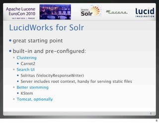 LucidWorks for Solr
   great starting point
   built-in and pre-conﬁgured:
       Clustering
         Carrot2

       Search UI
         Solritas (VelocityResponseWriter)

         Server includes root context, handy for serving static ﬁles

       Better stemming
         KStem

       Tomcat, optionally


                                                                        6

                                                                            6
 