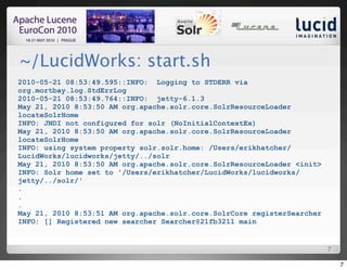 ~/LucidWorks: start.sh
2010-05-21 08:53:49.595::INFO: Logging to STDERR via
org.mortbay.log.StdErrLog
2010-05-21 08:53:49.764::INFO: jetty-6.1.3
May 21, 2010 8:53:50 AM org.apache.solr.core.SolrResourceLoader
locateSolrHome
INFO: JNDI not configured for solr (NoInitialContextEx)
May 21, 2010 8:53:50 AM org.apache.solr.core.SolrResourceLoader
locateSolrHome
INFO: using system property solr.solr.home: /Users/erikhatcher/
LucidWorks/lucidworks/jetty/../solr
May 21, 2010 8:53:50 AM org.apache.solr.core.SolrResourceLoader <init>
INFO: Solr home set to '/Users/erikhatcher/LucidWorks/lucidworks/
jetty/../solr/'
.
.
.
May 21, 2010 8:53:51 AM org.apache.solr.core.SolrCore registerSearcher
INFO: [] Registered new searcher Searcher@21fb3211 main


                                                                         7

                                                                             7
 