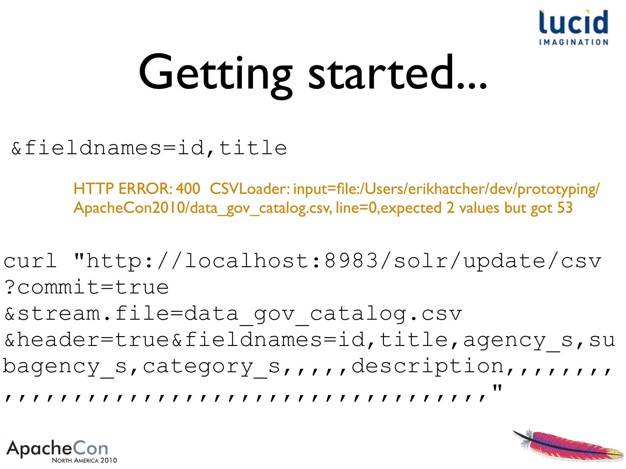 Getting started...
curl "http://localhost:8983/solr/update/csv
?commit=true
&stream.file=data_gov_catalog.csv
&header=true&fieldnames=id,title,agency_s,su
bagency_s,category_s,,,,,description,,,,,,,,
,,,,,,,,,,,,,,,,,,,,,,,,,,,,,,,,,,,"
HTTP ERROR: 400 CSVLoader: input=ﬁle:/Users/erikhatcher/dev/prototyping/
ApacheCon2010/data_gov_catalog.csv, line=0,expected 2 values but got 53
&fieldnames=id,title
 