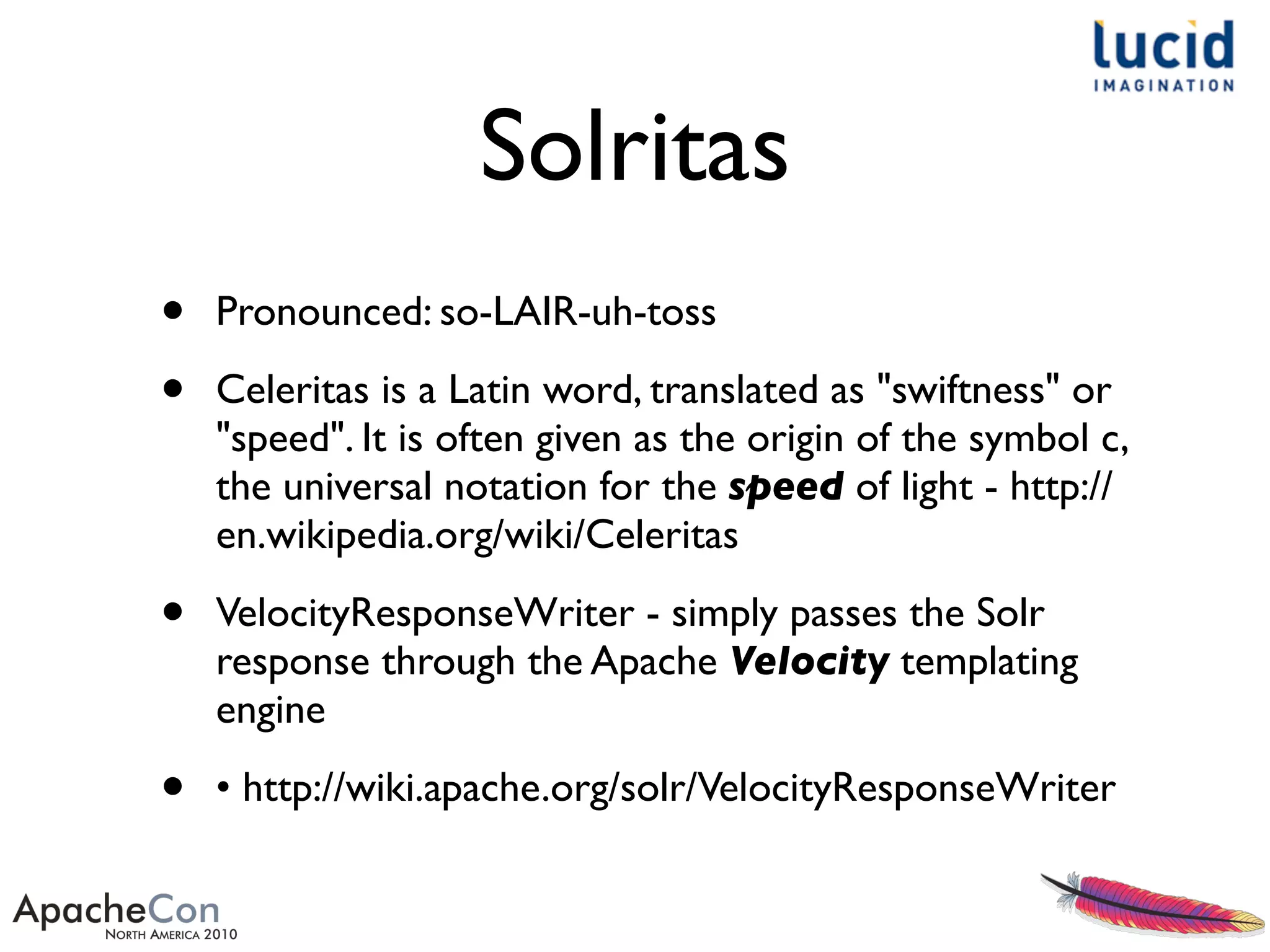 Solritas
• Pronounced: so-LAIR-uh-toss
• Celeritas is a Latin word, translated as "swiftness" or
"speed". It is often given as the origin of the symbol c,
the universal notation for the speed of light - http://
en.wikipedia.org/wiki/Celeritas
• VelocityResponseWriter - simply passes the Solr
response through the Apache Velocity templating
engine
• • http://wiki.apache.org/solr/VelocityResponseWriter
 