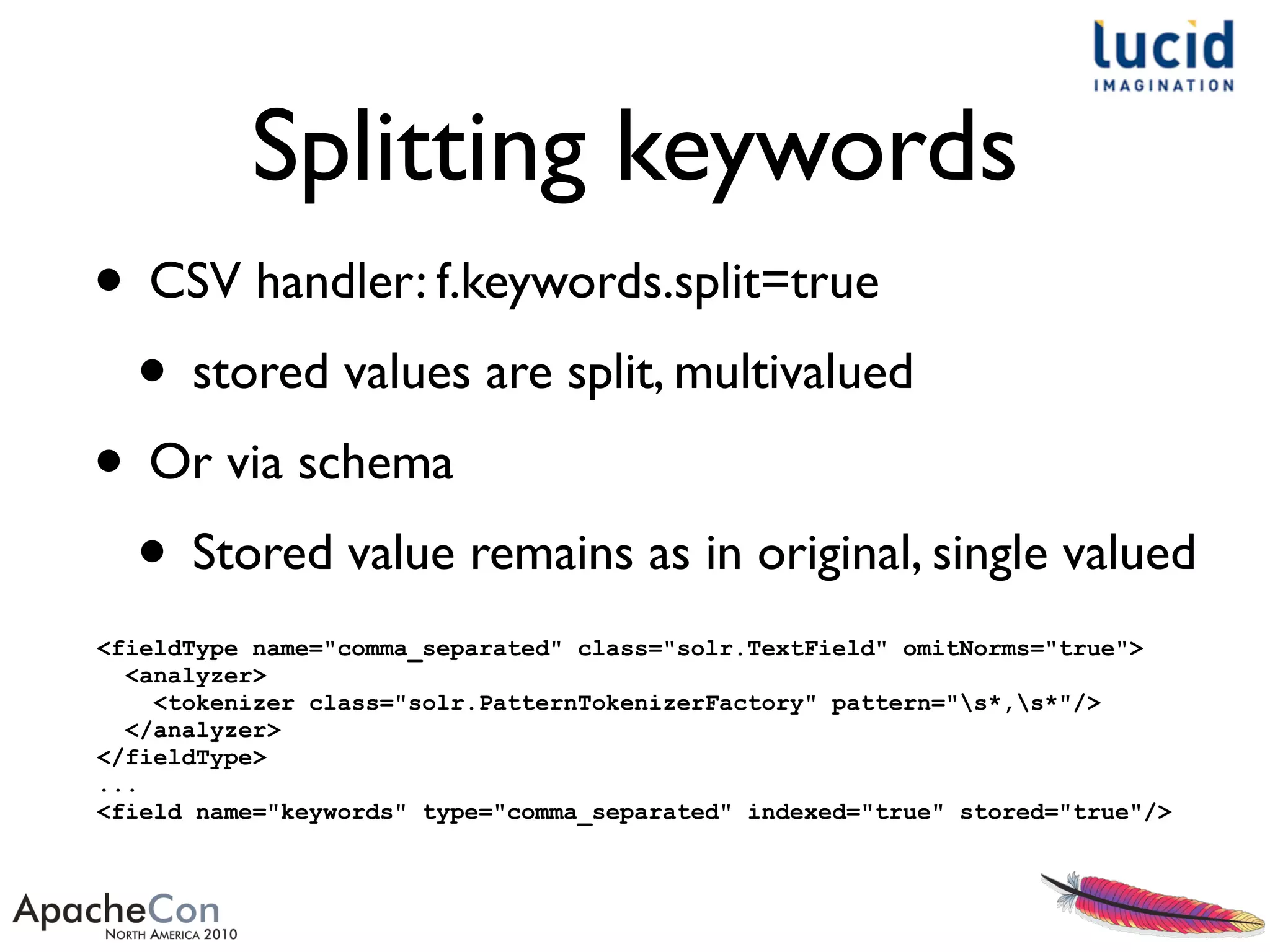 Splitting keywords
• CSV handler: f.keywords.split=true
• stored values are split, multivalued
• Or via schema
• Stored value remains as in original, single valued
<fieldType name="comma_separated" class="solr.TextField" omitNorms="true">
<analyzer>
<tokenizer class="solr.PatternTokenizerFactory" pattern="s*,s*"/>
</analyzer>
</fieldType>
...
<field name="keywords" type="comma_separated" indexed="true" stored="true"/>
 
