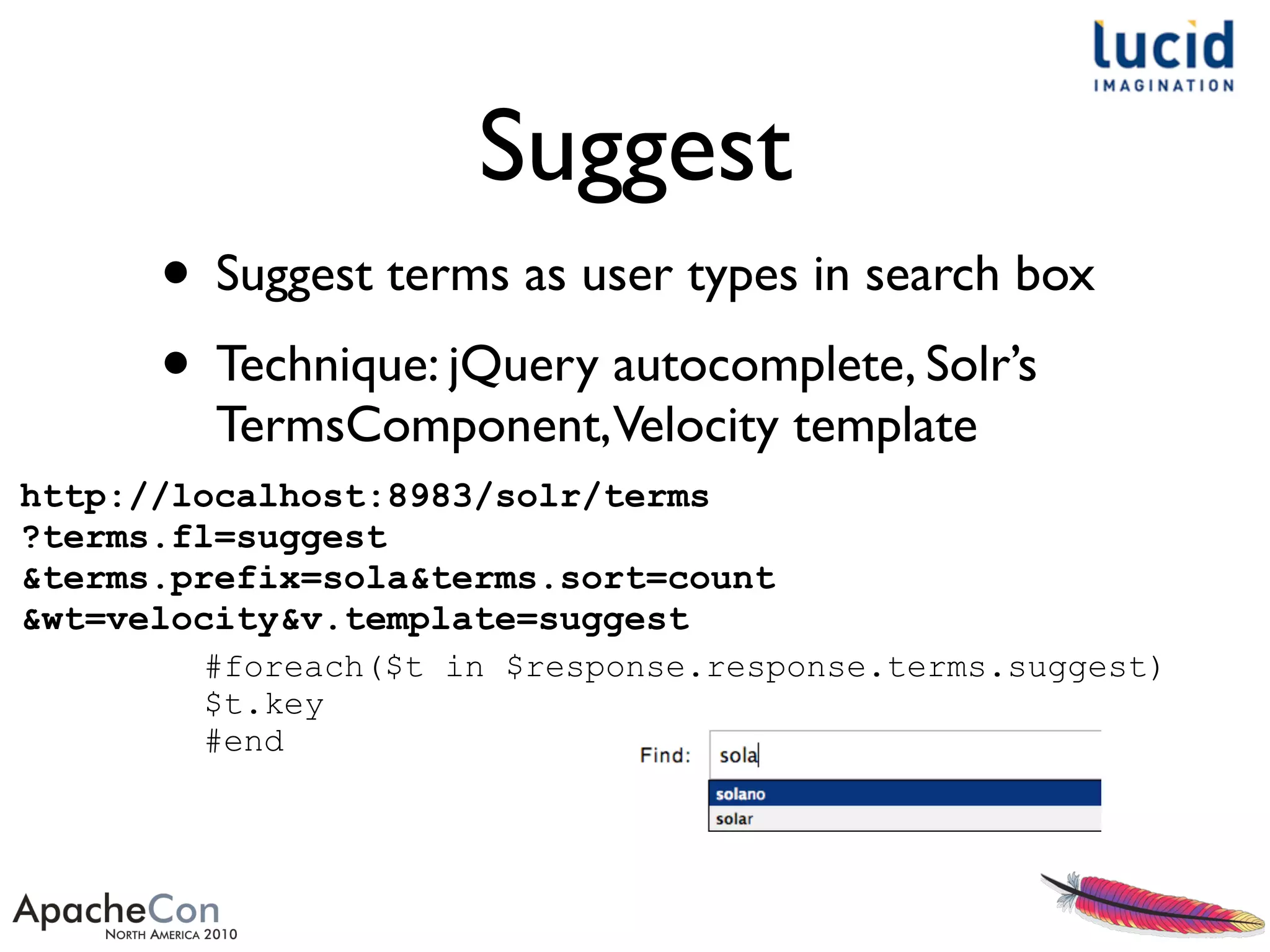 Suggest
• Suggest terms as user types in search box
• Technique: jQuery autocomplete, Solr’s
TermsComponent,Velocity template
http://localhost:8983/solr/terms
?terms.fl=suggest
&terms.prefix=sola&terms.sort=count
&wt=velocity&v.template=suggest
#foreach($t in $response.response.terms.suggest)
$t.key
#end
 