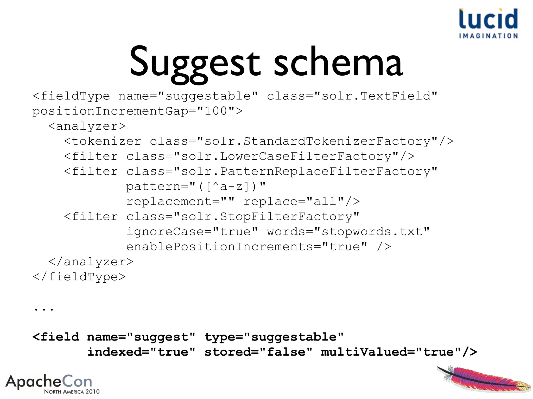 Suggest schema
<fieldType name="suggestable" class="solr.TextField"
positionIncrementGap="100">
<analyzer>
<tokenizer class="solr.StandardTokenizerFactory"/>
<filter class="solr.LowerCaseFilterFactory"/>
<filter class="solr.PatternReplaceFilterFactory"
pattern="([^a-z])"
replacement="" replace="all"/>
<filter class="solr.StopFilterFactory"
ignoreCase="true" words="stopwords.txt"
enablePositionIncrements="true" />
</analyzer>
</fieldType>
...
<field name="suggest" type="suggestable"
indexed="true" stored="false" multiValued="true"/>
 