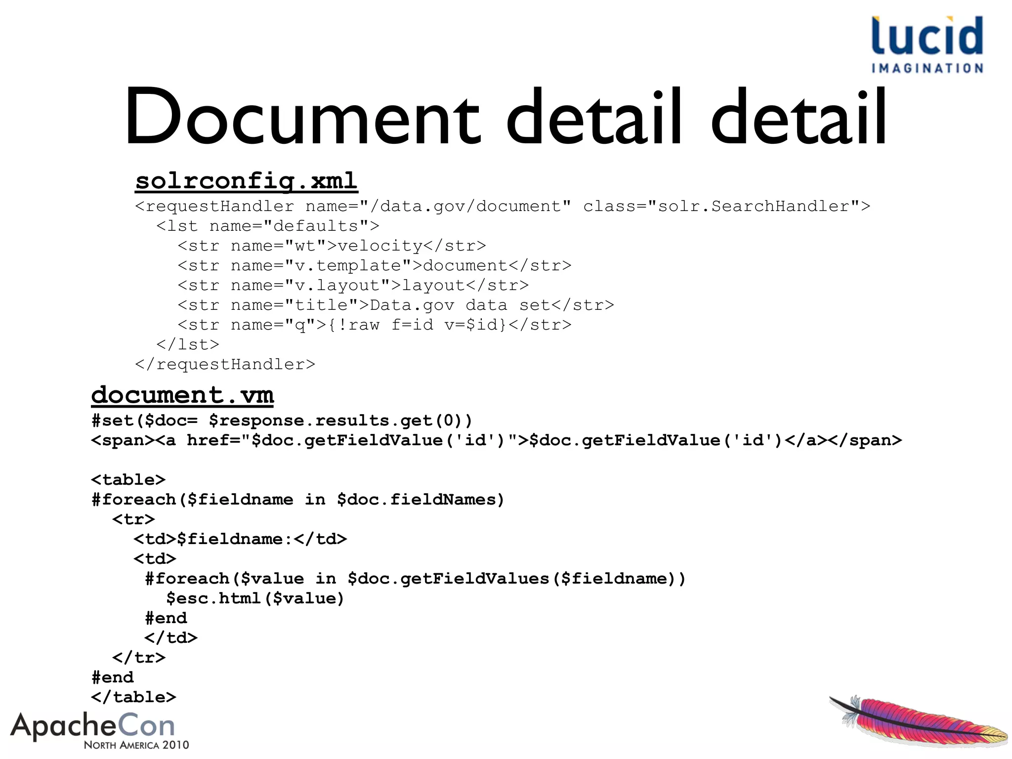 Document detail detail
solrconfig.xml
<requestHandler name="/data.gov/document" class="solr.SearchHandler">
<lst name="defaults">
<str name="wt">velocity</str>
<str name="v.template">document</str>
<str name="v.layout">layout</str>
<str name="title">Data.gov data set</str>
<str name="q">{!raw f=id v=$id}</str>
</lst>
</requestHandler>
document.vm
#set($doc= $response.results.get(0))
<span><a href="$doc.getFieldValue('id')">$doc.getFieldValue('id')</a></span>
<table>
#foreach($fieldname in $doc.fieldNames)
<tr>
<td>$fieldname:</td>
<td>
#foreach($value in $doc.getFieldValues($fieldname))
$esc.html($value)
#end
</td>
</tr>
#end
</table>
 