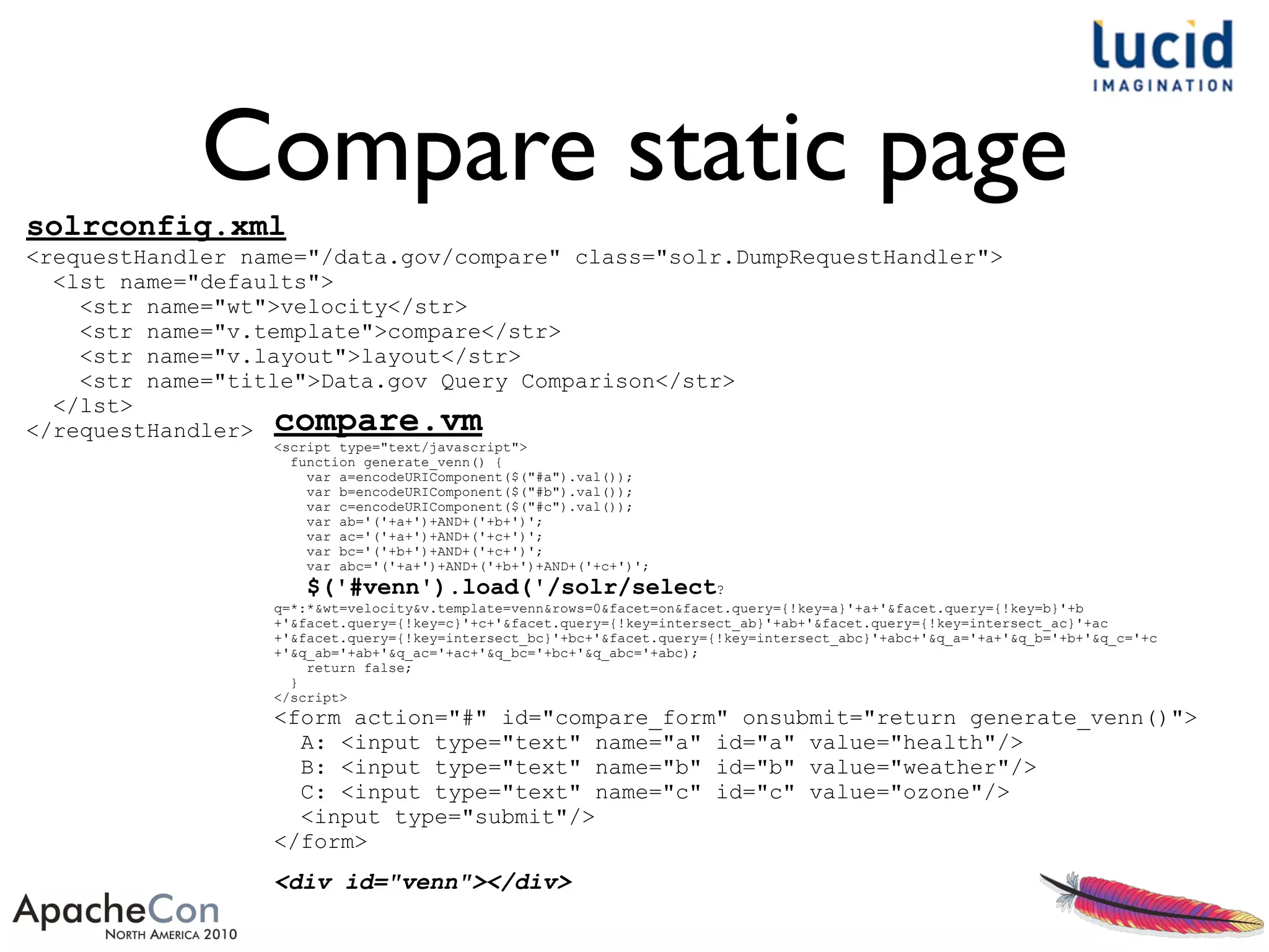 Compare static page
solrconfig.xml
<requestHandler name="/data.gov/compare" class="solr.DumpRequestHandler">
<lst name="defaults">
<str name="wt">velocity</str>
<str name="v.template">compare</str>
<str name="v.layout">layout</str>
<str name="title">Data.gov Query Comparison</str>
</lst>
</requestHandler> compare.vm
<script type="text/javascript">
function generate_venn() {
var a=encodeURIComponent($("#a").val());
var b=encodeURIComponent($("#b").val());
var c=encodeURIComponent($("#c").val());
var ab='('+a+')+AND+('+b+')';
var ac='('+a+')+AND+('+c+')';
var bc='('+b+')+AND+('+c+')';
var abc='('+a+')+AND+('+b+')+AND+('+c+')';
$('#venn').load('/solr/select?
q=*:*&wt=velocity&v.template=venn&rows=0&facet=on&facet.query={!key=a}'+a+'&facet.query={!key=b}'+b
+'&facet.query={!key=c}'+c+'&facet.query={!key=intersect_ab}'+ab+'&facet.query={!key=intersect_ac}'+ac
+'&facet.query={!key=intersect_bc}'+bc+'&facet.query={!key=intersect_abc}'+abc+'&q_a='+a+'&q_b='+b+'&q_c='+c
+'&q_ab='+ab+'&q_ac='+ac+'&q_bc='+bc+'&q_abc='+abc);
return false;
}
</script>
<form action="#" id="compare_form" onsubmit="return generate_venn()">
A: <input type="text" name="a" id="a" value="health"/>
B: <input type="text" name="b" id="b" value="weather"/>
C: <input type="text" name="c" id="c" value="ozone"/>
<input type="submit"/>
</form>
<div id="venn"></div>
 