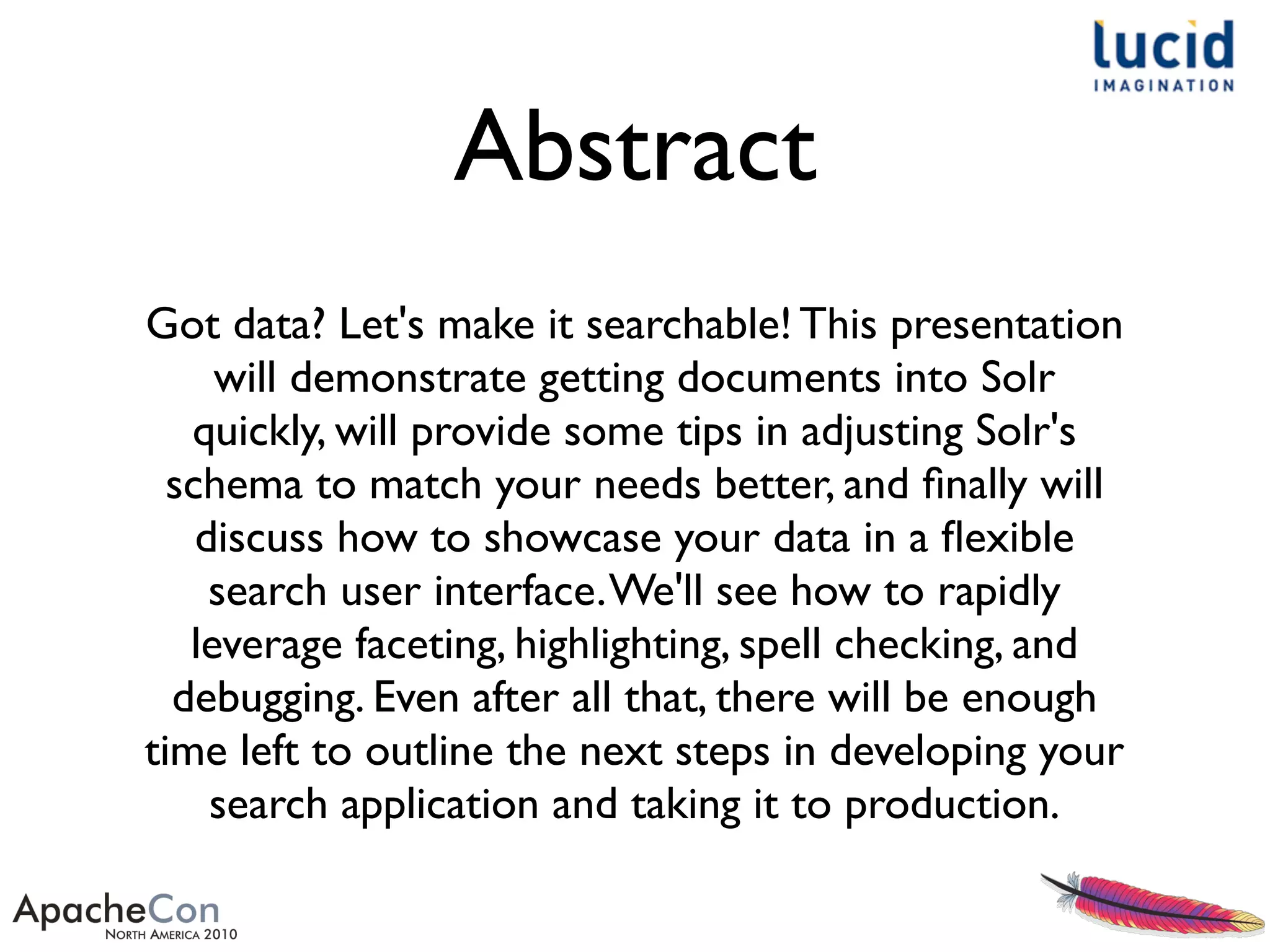 Got data? Let's make it searchable! This presentation
will demonstrate getting documents into Solr
quickly, will provide some tips in adjusting Solr's
schema to match your needs better, and ﬁnally will
discuss how to showcase your data in a ﬂexible
search user interface.We'll see how to rapidly
leverage faceting, highlighting, spell checking, and
debugging. Even after all that, there will be enough
time left to outline the next steps in developing your
search application and taking it to production.
Abstract
 