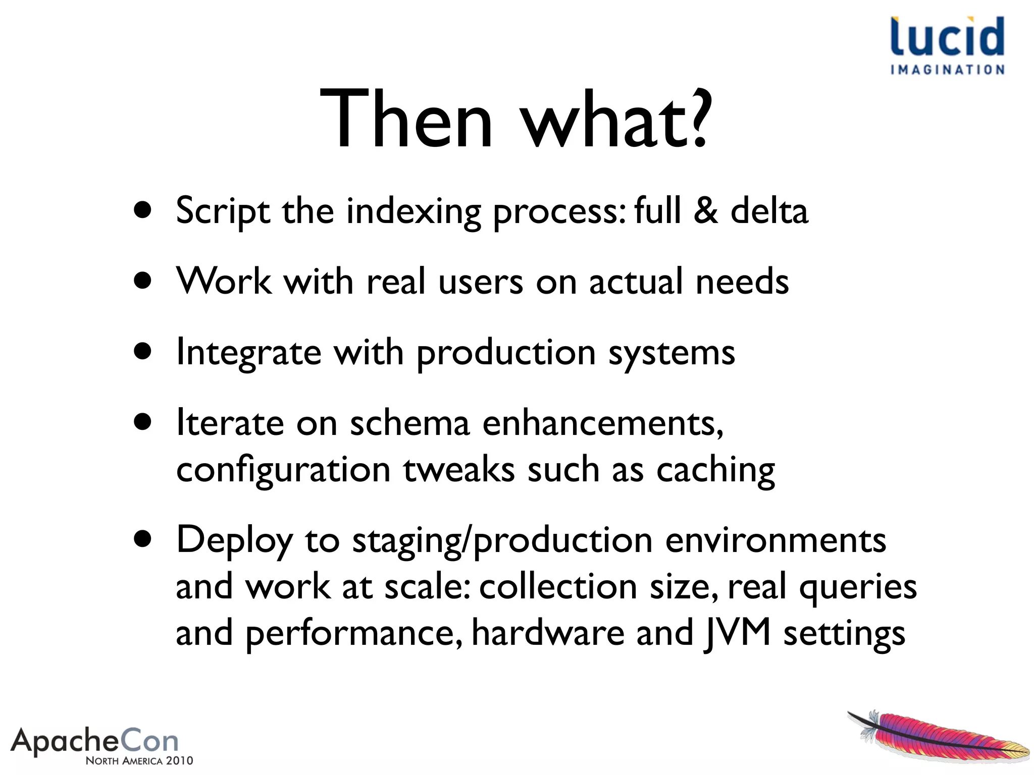 Then what?
• Script the indexing process: full & delta
• Work with real users on actual needs
• Integrate with production systems
• Iterate on schema enhancements,
conﬁguration tweaks such as caching
• Deploy to staging/production environments
and work at scale: collection size, real queries
and performance, hardware and JVM settings
 