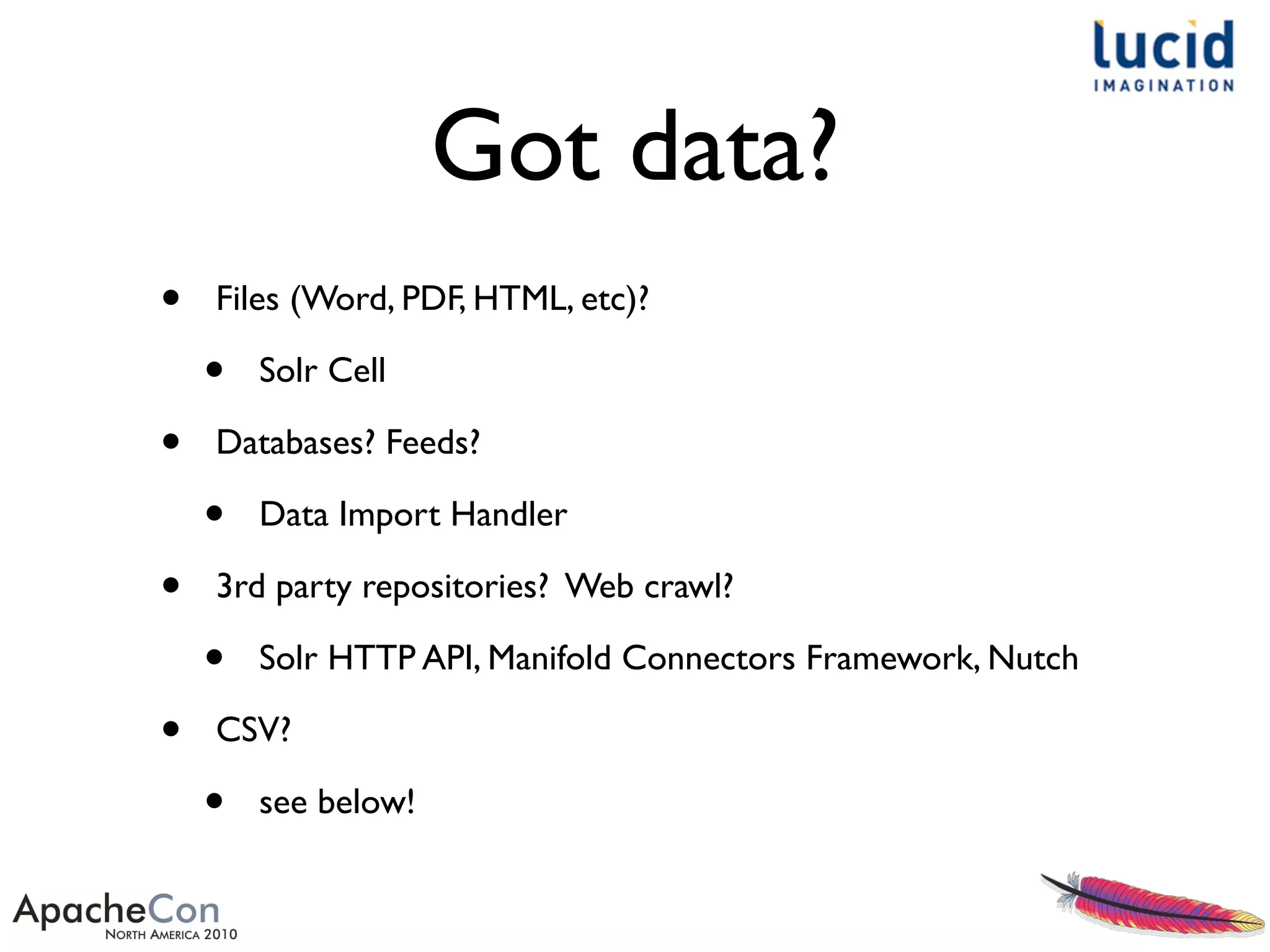 Got data?
• Files (Word, PDF, HTML, etc)?
• Solr Cell
• Databases? Feeds?
• Data Import Handler
• 3rd party repositories? Web crawl?
• Solr HTTP API, Manifold Connectors Framework, Nutch
• CSV?
• see below!
 