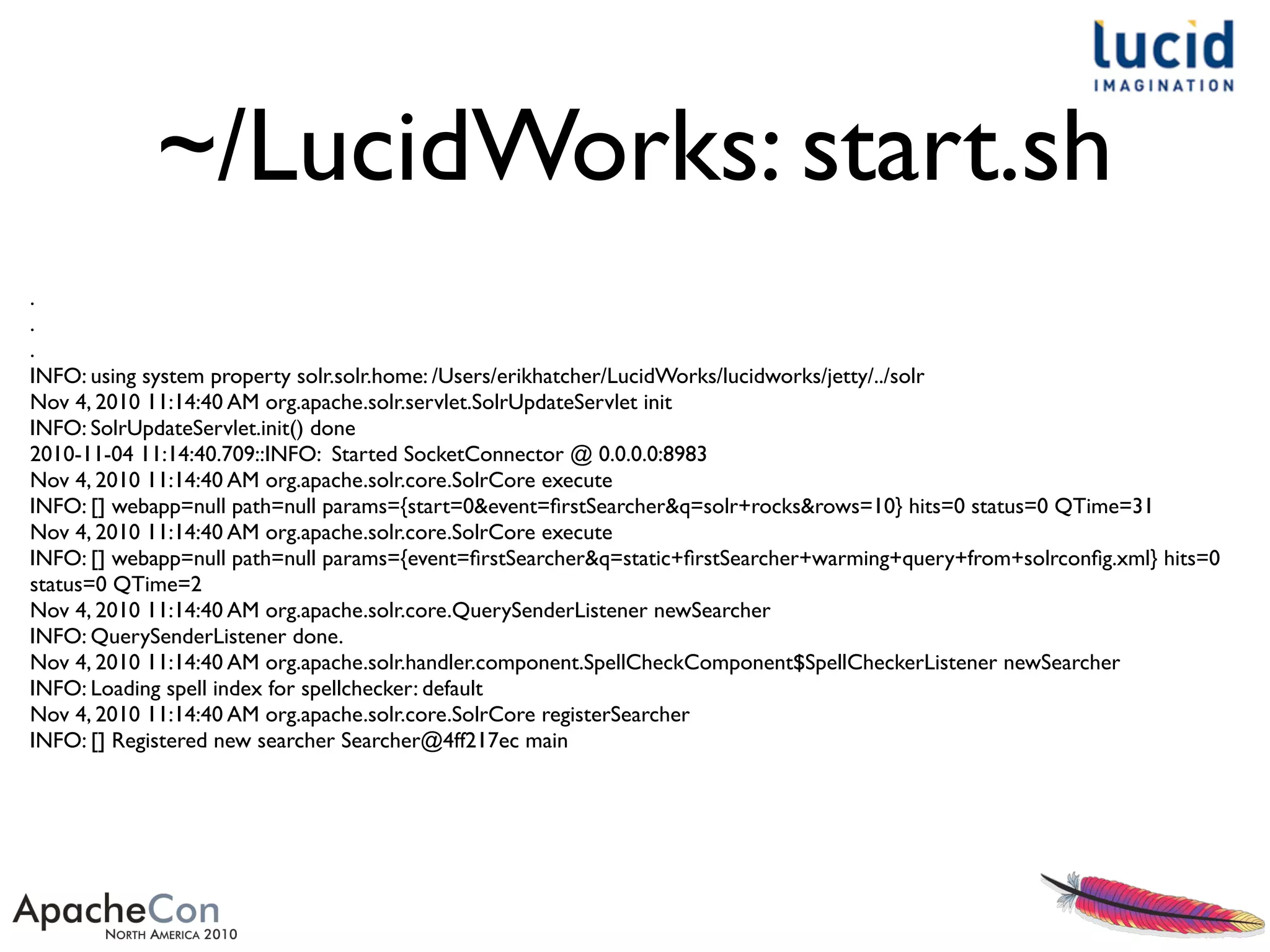 ~/LucidWorks: start.sh
.
.
.
INFO: using system property solr.solr.home: /Users/erikhatcher/LucidWorks/lucidworks/jetty/../solr
Nov 4, 2010 11:14:40 AM org.apache.solr.servlet.SolrUpdateServlet init
INFO: SolrUpdateServlet.init() done
2010-11-04 11:14:40.709::INFO: Started SocketConnector @ 0.0.0.0:8983
Nov 4, 2010 11:14:40 AM org.apache.solr.core.SolrCore execute
INFO: [] webapp=null path=null params={start=0&event=ﬁrstSearcher&q=solr+rocks&rows=10} hits=0 status=0 QTime=31
Nov 4, 2010 11:14:40 AM org.apache.solr.core.SolrCore execute
INFO: [] webapp=null path=null params={event=ﬁrstSearcher&q=static+ﬁrstSearcher+warming+query+from+solrconﬁg.xml} hits=0
status=0 QTime=2
Nov 4, 2010 11:14:40 AM org.apache.solr.core.QuerySenderListener newSearcher
INFO: QuerySenderListener done.
Nov 4, 2010 11:14:40 AM org.apache.solr.handler.component.SpellCheckComponent$SpellCheckerListener newSearcher
INFO: Loading spell index for spellchecker: default
Nov 4, 2010 11:14:40 AM org.apache.solr.core.SolrCore registerSearcher
INFO: [] Registered new searcher Searcher@4ff217ec main
 