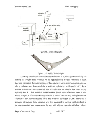 10
Seminar Report 2015 Rapid Prototyping
Figure:3.1.1 Stereolithography
Figure: 3.1.2 An SLA produced part
Overhangs or cantilever walls need support structures as a green layer has relatively low
stability and strength. These overhangs etc. are supported if they exceed a certain size or angle,
i.e., build orientation. The main functions of these structures are to support projecting parts and
also to pull other parts down which due to shrinkage tends to curl up (Gebhardt, 2003). These
support structures are generated during data processing and due to these data grows heavily
specially with STL files, as cuboid shaped support element need information about at least
twelve triangles. A solid support is very difficult to remove later and may damage the model.
Therefore a new support structure called fine point was developed by 3D Systems and is
company s trademark. Build strategies have been developed to increase build speed and to
decrease amount of resin by depositing the parts with a higher proportion of hollow volume.
Dept. of Mechanical Engg. AXIS CET
 