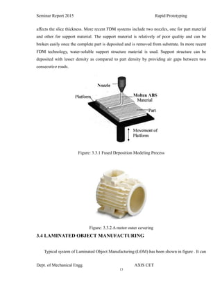 13
Seminar Report 2015 Rapid Prototyping
affects the slice thickness. More recent FDM systems include two nozzles, one for part material
and other for support material. The support material is relatively of poor quality and can be
broken easily once the complete part is deposited and is removed from substrate. In more recent
FDM technology, water-soluble support structure material is used. Support structure can be
deposited with lesser density as compared to part density by providing air gaps between two
consecutive roads.
Figure: 3.3.1 Fused Deposition Modeling Process
Figure: 3.3.2 A motor outer covering
3.4 LAMINATED OBJECT MANUFACTURING
Typical system of Laminated Object Manufacturing (LOM) has been shown in figure . It can
Dept. of Mechanical Engg. AXIS CET
 