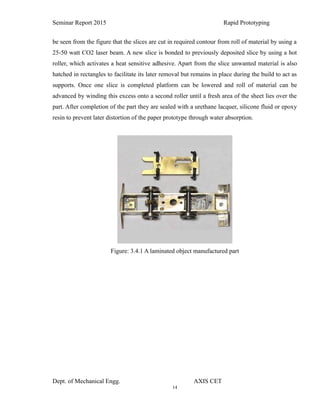 14
Seminar Report 2015 Rapid Prototyping
be seen from the figure that the slices are cut in required contour from roll of material by using a
25-50 watt CO2 laser beam. A new slice is bonded to previously deposited slice by using a hot
roller, which activates a heat sensitive adhesive. Apart from the slice unwanted material is also
hatched in rectangles to facilitate its later removal but remains in place during the build to act as
supports. Once one slice is completed platform can be lowered and roll of material can be
advanced by winding this excess onto a second roller until a fresh area of the sheet lies over the
part. After completion of the part they are sealed with a urethane lacquer, silicone fluid or epoxy
resin to prevent later distortion of the paper prototype through water absorption.
Figure: 3.4.1 A laminated object manufactured part
Dept. of Mechanical Engg. AXIS CET
 