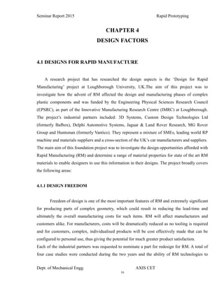 16
Seminar Report 2015 Rapid Prototyping
CHAPTER 4
DESIGN FACTORS
4.1 DESIGNS FOR RAPID MANUFACTURE
A research project that has researched the design aspects is the ‘Design for Rapid
Manufacturing’ project at Loughborough University, UK.The aim of this project was to
investigate how the advent of RM affected the design and manufacturing phases of complex
plastic components and was funded by the Engineering Physical Sciences Research Council
(EPSRC), as part of the Innovative Manufacturing Research Centre (IMRC) at Loughborough.
The project’s industrial partners included: 3D Systems, Custom Design Technologies Ltd
(formerly Bafbox), Delphi Automotive Systems, Jaguar & Land Rover Research, MG Rover
Group and Huntsman (formerly Vantico). They represent a mixture of SMEs, leading world RP
machine and materials suppliers and a cross-section of the UK’s car manufacturers and suppliers.
The main aim of this foundation project was to investigate the design opportunities afforded with
Rapid Manufacturing (RM) and determine a range of material properties for state of the art RM
materials to enable designers to use this information in their designs. The project broadly covers
the following areas:
4.1.1 DESIGN FREEDOM
Freedom of design is one of the most important features of RM and extremely significant
for producing parts of complex geometry, which could result in reducing the lead-time and
ultimately the overall manufacturing costs for such items. RM will affect manufacturers and
customers alike. For manufacturers, costs will be dramatically reduced as no tooling is required
and for customers, complex, individualised products will be cost effectively made that can be
configured to personal use, thus giving the potential for much greater product satisfaction.
Each of the industrial partners was requested to nominate a part for redesign for RM. A total of
four case studies were conducted during the two years and the ability of RM technologies to
Dept. of Mechanical Engg. AXIS CET
 