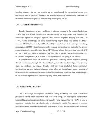 17
Seminar Report 2015 Rapid Prototyping
introduce features that are not possible to be manufactured by conventional means was
determined. A set of guidelines for design and assembly of additive manufacturing processes was
established to enable designers to use when they are designing for RM.
4.1.2 MATERIALS PROPERTIES:
In order for designers to have confidence in selecting a mmaterial for a part to be designed
for RM, they have to have extensive information regarding the properties of these materials. For
automotive application, designers typically need material properties ranging from –40o
C to
+140o
C. Within the Design for Rapid Manufacturing project, three state of the art RP/RM
materials (SL7560, Accura SI40, and Duraform PA) were selected, with the principal work being
conducted on SL7560 with preliminary results obtained for the other two materials. The project
conducted extensive material testing for the SL7560 material over the temperature range of 40o
C
to +140o
C, with three different humidities (dry, 50% relative humidity and soaked) and also over
an extended time period (1, 4, 6, 13 and 52 weeks) to consider the ageing of the material.
A comprehensive range of mechanical properties, including tensile properties (namely
ultimate tensile stress, Young’s Modulus and % elongation at break), flexural properties (namely
stress and modulus) and impact strength (Izod test) were conducted. Some preliminary
investigations, such as isotropy/anisotropy tests, effect of thermal post curing, samples of
different wall thickness and different methods of introducing the notch into Izod impact samples
on the mechanical properties of Stereolithography resins, were conducted.
4.1.3 DESIGN OPTIMISATION
One of the design investigations undertaken during the Design for Rapid Manufacture
project was carried out in conjunction with MG Rover Group. The investigation was based on
the use of design optimisation techniques (principally Finite Element Analysis (FEA)) to remove
unnecessary material from a product in order to minimize its weight. This approach is common
in the construction industry where optimal structures for bridges and buildings are derived using
Dept. of Mechanical Engg. AXIS CET
 