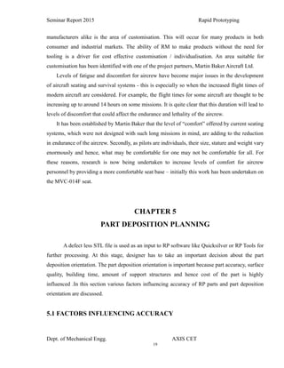 19
Seminar Report 2015 Rapid Prototyping
manufacturers alike is the area of customisation. This will occur for many products in both
consumer and industrial markets. The ability of RM to make products without the need for
tooling is a driver for cost effective customisation / individualisation. An area suitable for
customisation has been identified with one of the project partners, Martin Baker Aircraft Ltd.
Levels of fatigue and discomfort for aircrew have become major issues in the development
of aircraft seating and survival systems - this is especially so when the increased flight times of
modern aircraft are considered. For example, the flight times for some aircraft are thought to be
increasing up to around 14 hours on some missions. It is quite clear that this duration will lead to
levels of discomfort that could affect the endurance and lethality of the aircrew.
It has been established by Martin Baker that the level of “comfort” offered by current seating
systems, which were not designed with such long missions in mind, are adding to the reduction
in endurance of the aircrew. Secondly, as pilots are individuals, their size, stature and weight vary
enormously and hence, what may be comfortable for one may not be comfortable for all. For
these reasons, research is now being undertaken to increase levels of comfort for aircrew
personnel by providing a more comfortable seat base – initially this work has been undertaken on
the MVC-014F seat.
CHAPTER 5
PART DEPOSITION PLANNING
A defect less STL file is used as an input to RP software like Quicksilver or RP Tools for
further processing. At this stage, designer has to take an important decision about the part
deposition orientation. The part deposition orientation is important because part accuracy, surface
quality, building time, amount of support structures and hence cost of the part is highly
influenced .In this section various factors influencing accuracy of RP parts and part deposition
orientation are discussed.
5.1 FACTORS INFLUENCING ACCURACY
Dept. of Mechanical Engg. AXIS CET
 