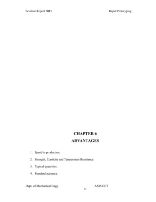 23
Seminar Report 2015 Rapid Prototyping
CHAPTER 6
ADVANTAGES
1. Speed in production.
2. Strength, Elasticity and Temperature Resistance.
3. Typical quantities.
4. Standard accuracy.
Dept. of Mechanical Engg. AXIS CET
 