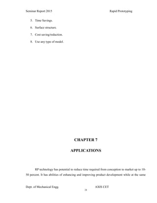 24
Seminar Report 2015 Rapid Prototyping
5. Time Savings.
6. Surface structure.
7. Cost saving/reduction.
8. Use any type of model.
CHAPTER 7
APPLICATIONS
RP technology has potential to reduce time required from conception to market up to 10-
50 percent. It has abilities of enhancing and improving product development while at the same
Dept. of Mechanical Engg. AXIS CET
 