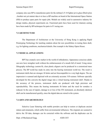 26
Seminar Report 2015 Rapid Prototyping
company also uses RP to manufacture parts for the military's F-18 fighter jet in glass-filled nylon
.Another not yet mature idea is to have a RP machine on board of the International Space Station
(ISS) to produce spare parts for repair jobs. Models are widely used in automotive industry for
design studies, physical experiments etc. Functional parts have been used for titanium casting
have been made by RP techniques for parts in F1 racing cars
7.2 ARCHITECTURE
The Department of Architecture at the University of Hong Kong is applying Rapid
Prototyping Technology for teaching students about the new possibilities in testing there draft,
e.g. for lighting conditions, mechanical details. One example is the Sidney Opera House.
7.3 MEDICALAPPLICATIONS
RPT has created a new market in the world of orthodontics. Appearance conscious adults
can now have straighter teeth without the embarrassment of a mouth full of metal. Using stereo
lithography technology custom-fit, clear plastic aligners can be produced in a customized mass
process. The RP world has made its entry into the hearing instrument world too. The result is
instrument shells that are stronger, fit better and are biocompatible to a very high degree. The ear
impression is scanned and digitized with an extremely accurate 3-D scanner. Software specially
developed for this converts the digital image into a virtual hearing instrument shell .Thanks to
the accuracy of the process, instrument shells are produced with high precision and
reproducibility. This means the hearing instruments fit better and the need for remakes is
reduced. In the case of repairs, damage to or loss of the ITE instrument, an absolutely identical
shell can be manufactured quickly, since the digital data are stored in the system.
7.4 ARTS AND ARCHEOLOGY
Selective Laser Sintering with marble powders can help to restore or duplicate ancient
statues and ornaments, which suffer from environmental influences. The originals are scanned to
derive the 3D data, damages can be corrected within the software and the duplicates can be
Dept. of Mechanical Engg. AXIS CET
 