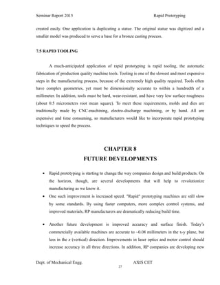 27
Seminar Report 2015 Rapid Prototyping
created easily. One application is duplicating a statue. The original statue was digitized and a
smaller model was produced to serve a base for a bronze casting process.
7.5 RAPID TOOLING
A much-anticipated application of rapid prototyping is rapid tooling, the automatic
fabrication of production quality machine tools. Tooling is one of the slowest and most expensive
steps in the manufacturing process, because of the extremely high quality required. Tools often
have complex geometries, yet must be dimensionally accurate to within a hundredth of a
millimeter. In addition, tools must be hard, wear-resistant, and have very low surface roughness
(about 0.5 micrometers root mean square). To meet these requirements, molds and dies are
traditionally made by CNC-machining, electro-discharge machining, or by hand. All are
expensive and time consuming, so manufacturers would like to incorporate rapid prototyping
techniques to speed the process.
CHAPTER 8
FUTURE DEVELOPMENTS
• Rapid prototyping is starting to change the way companies design and build products. On
the horizon, though, are several developments that will help to revolutionize
manufacturing as we know it.
• One such improvement is increased speed. "Rapid" prototyping machines are still slow
by some standards. By using faster computers, more complex control systems, and
improved materials, RP manufacturers are dramatically reducing build time.
• Another future development is improved accuracy and surface finish. Today’s
commercially available machines are accurate to ~0.08 millimeters in the x-y plane, but
less in the z (vertical) direction. Improvements in laser optics and motor control should
increase accuracy in all three directions. In addition, RP companies are developing new
Dept. of Mechanical Engg. AXIS CET
 