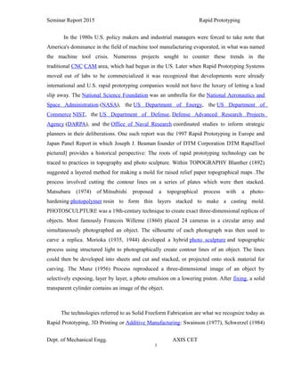3
Seminar Report 2015 Rapid Prototyping
In the 1980s U.S. policy makers and industrial managers were forced to take note that
America's dominance in the field of machine tool manufacturing evaporated, in what was named
the machine tool crisis. Numerous projects sought to counter these trends in the
traditional CNC CAM area, which had begun in the US. Later when Rapid Prototyping Systems
moved out of labs to be commercialized it was recognized that developments were already
international and U.S. rapid prototyping companies would not have the luxury of letting a lead
slip away. The National Science Foundation was an umbrella for the National Aeronautics and
Space Administration (NASA), the US Department of Energy, the US Department of
Commerce NIST, the US Department of Defense, Defense Advanced Research Projects
Agency (DARPA), and the Office of Naval Research coordinated studies to inform strategic
planners in their deliberations. One such report was the 1997 Rapid Prototyping in Europe and
Japan Panel Report in which Joseph J. Beaman founder of DTM Corporation DTM RapidTool
pictured] provides a historical perspective: The roots of rapid prototyping technology can be
traced to practices in topography and photo sculpture. Within TOPOGRAPHY Blanther (1892)
suggested a layered method for making a mold for raised relief paper topographical maps .The
process involved cutting the contour lines on a series of plates which were then stacked.
Matsubara (1974) of Mitsubishi proposed a topographical process with a photo-
hardening photopolymer resin to form thin layers stacked to make a casting mold.
PHOTOSCULPTURE was a 19th-century technique to create exact three-dimensional replicas of
objects. Most famously Francois Willeme (1860) placed 24 cameras in a circular array and
simultaneously photographed an object. The silhouette of each photograph was then used to
carve a replica. Morioka (1935, 1944) developed a hybrid photo sculpture and topographic
process using structured light to photographically create contour lines of an object. The lines
could then be developed into sheets and cut and stacked, or projected onto stock material for
carving. The Munz (1956) Process reproduced a three-dimensional image of an object by
selectively exposing, layer by layer, a photo emulsion on a lowering piston. After fixing, a solid
transparent cylinder contains an image of the object.
The technologies referred to as Solid Freeform Fabrication are what we recognize today as
Rapid Prototyping, 3D Printing or Additive Manufacturing: Swainson (1977), Schwerzel (1984)
Dept. of Mechanical Engg. AXIS CET
 