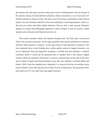 9
Seminar Report 2015 Rapid Prototyping
the reaction only takes place near the surface and voxels of solid polymeric resin are formed. A
SL machine consists of a build platform (substrate), which is mounted in a vat of resin and a UV
Helium-Cadmium or Argon ion laser. The laser scans the first layer and platform is then lowered
equal to one slice thickness and left for short time (dip-delay) so that liquid polymer settles to a
flat and even surface and inhibit bubble formation. The new slice is then scanned. Schematic
diagram of a typical Stereolithography apparatus is shown in figure. In new SL systems, a blade
spreads resin on the part as the blade traverses the vat.
This ensures smoother surface and reduced recoating time. The final step in the process
chain is the post-processing task. At this stage, generally some manual operations are necessary
therefore skilled operator is required. .At this stage choice of part deposition orientation is the
most important factor as part building time, surface quality, amount of support structures, cost
etc.are influenced. Once part deposition orientation is decided and slice thickness is selected,
tessellated model is sliced and the generated data in standard data It also reduces trapped
volumes which are sometimes formed due to excessive polymerization at the ends of the slices
and an island of liquid resin having thickness more than slice thickness is formed (Pham and
Demov, 2001). Once the complete part is deposited, it is removed from the vat and then excess
resin is drained. It may take long time due to high viscosity of liquid resin. The green part is then
post-cured in an UV oven after removing support structures.
Dept. of Mechanical Engg. AXIS CET
 