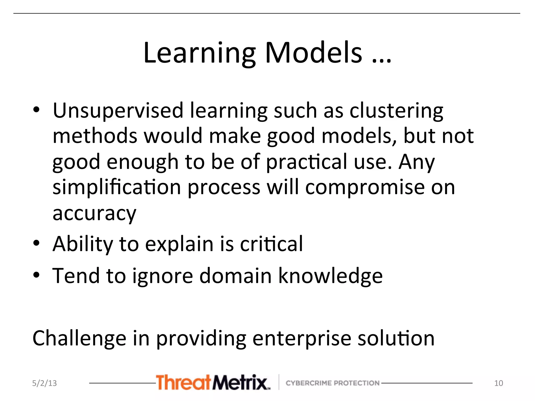 Learning	
  Models	
  …	
  
•  Unsupervised	
  learning	
  such	
  as	
  clustering	
  
methods	
  would	
  make	
  good	
  models,	
  but	
  not	
  
good	
  enough	
  to	
  be	
  of	
  prac8cal	
  use.	
  Any	
  
simpliﬁca8on	
  process	
  will	
  compromise	
  on	
  
accuracy	
  
•  Ability	
  to	
  explain	
  is	
  cri8cal	
  
•  Tend	
  to	
  ignore	
  domain	
  knowledge	
  
	
  
Challenge	
  in	
  providing	
  enterprise	
  solu8on	
  
5/2/13	
   10	
  
 