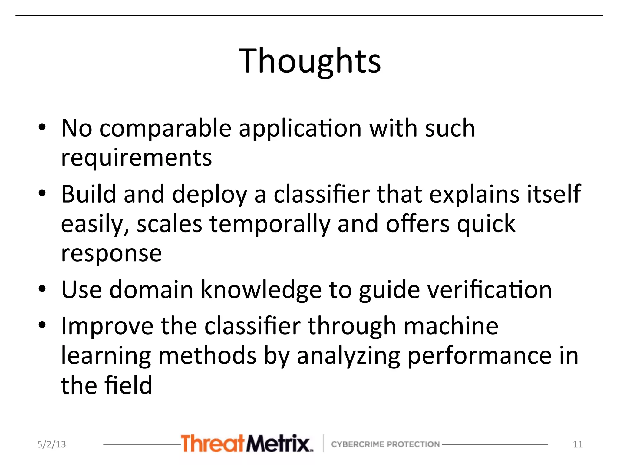 Thoughts	
  
•  No	
  comparable	
  applica8on	
  with	
  such	
  
requirements	
  
•  Build	
  and	
  deploy	
  a	
  classiﬁer	
  that	
  explains	
  itself	
  
easily,	
  scales	
  temporally	
  and	
  oﬀers	
  quick	
  
response	
  
•  Use	
  domain	
  knowledge	
  to	
  guide	
  veriﬁca8on	
  
•  Improve	
  the	
  classiﬁer	
  through	
  machine	
  
learning	
  methods	
  by	
  analyzing	
  performance	
  in	
  
the	
  ﬁeld	
  
	
  
5/2/13	
   11	
  
 