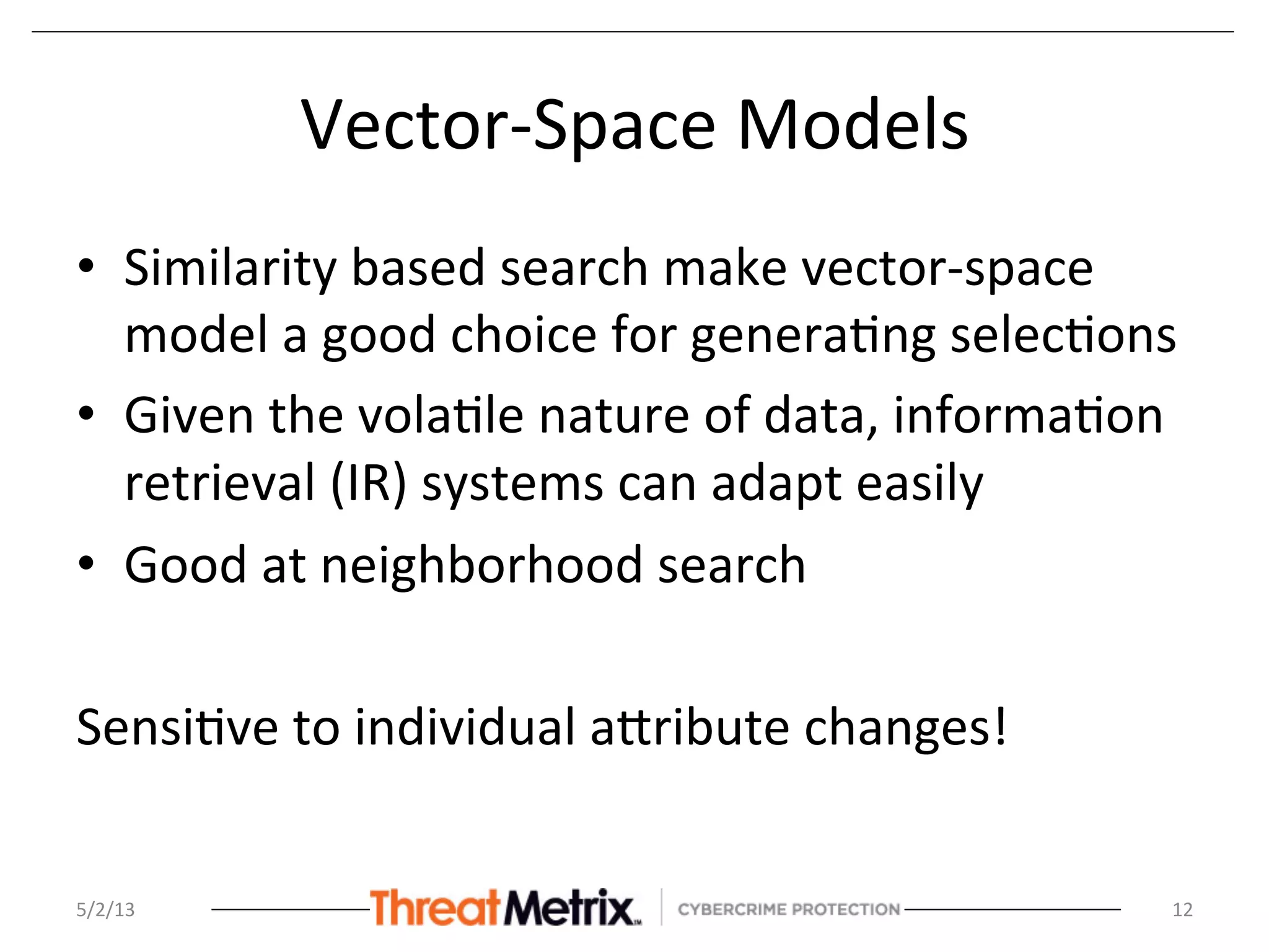 Vector-­‐Space	
  Models	
  
•  Similarity	
  based	
  search	
  make	
  vector-­‐space	
  
model	
  a	
  good	
  choice	
  for	
  genera8ng	
  selec8ons	
  
•  Given	
  the	
  vola8le	
  nature	
  of	
  data,	
  informa8on	
  
retrieval	
  (IR)	
  systems	
  can	
  adapt	
  easily	
  
•  Good	
  at	
  neighborhood	
  search	
  
	
  
Sensi8ve	
  to	
  individual	
  aSribute	
  changes!	
  
5/2/13	
   12	
  
 