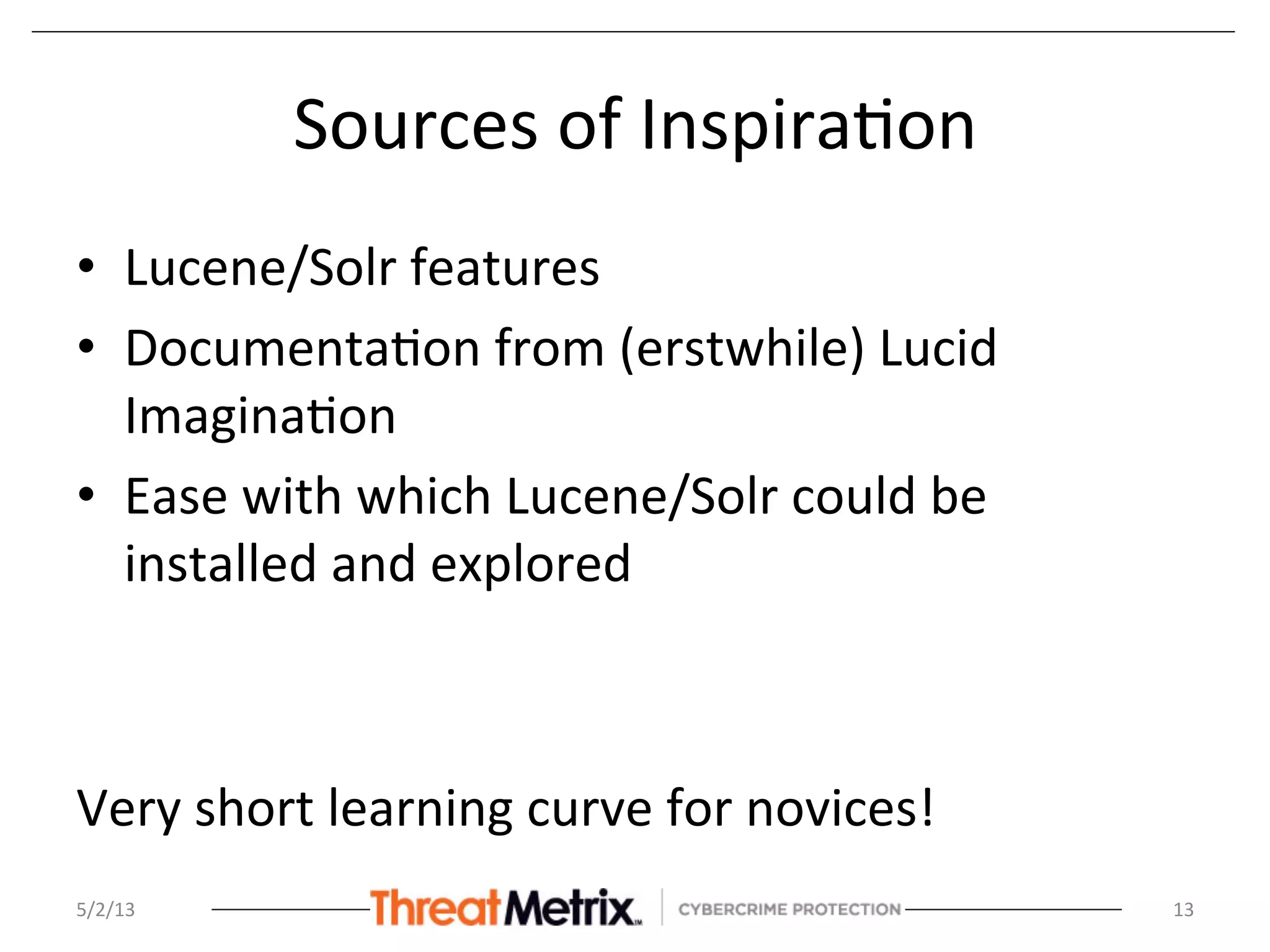Sources	
  of	
  Inspira8on	
  
•  Lucene/Solr	
  features	
  
•  Documenta8on	
  from	
  (erstwhile)	
  Lucid	
  
Imagina8on	
  
•  Ease	
  with	
  which	
  Lucene/Solr	
  could	
  be	
  
installed	
  and	
  explored	
  
	
  
Very	
  short	
  learning	
  curve	
  for	
  novices!	
  
5/2/13	
   13	
  
 