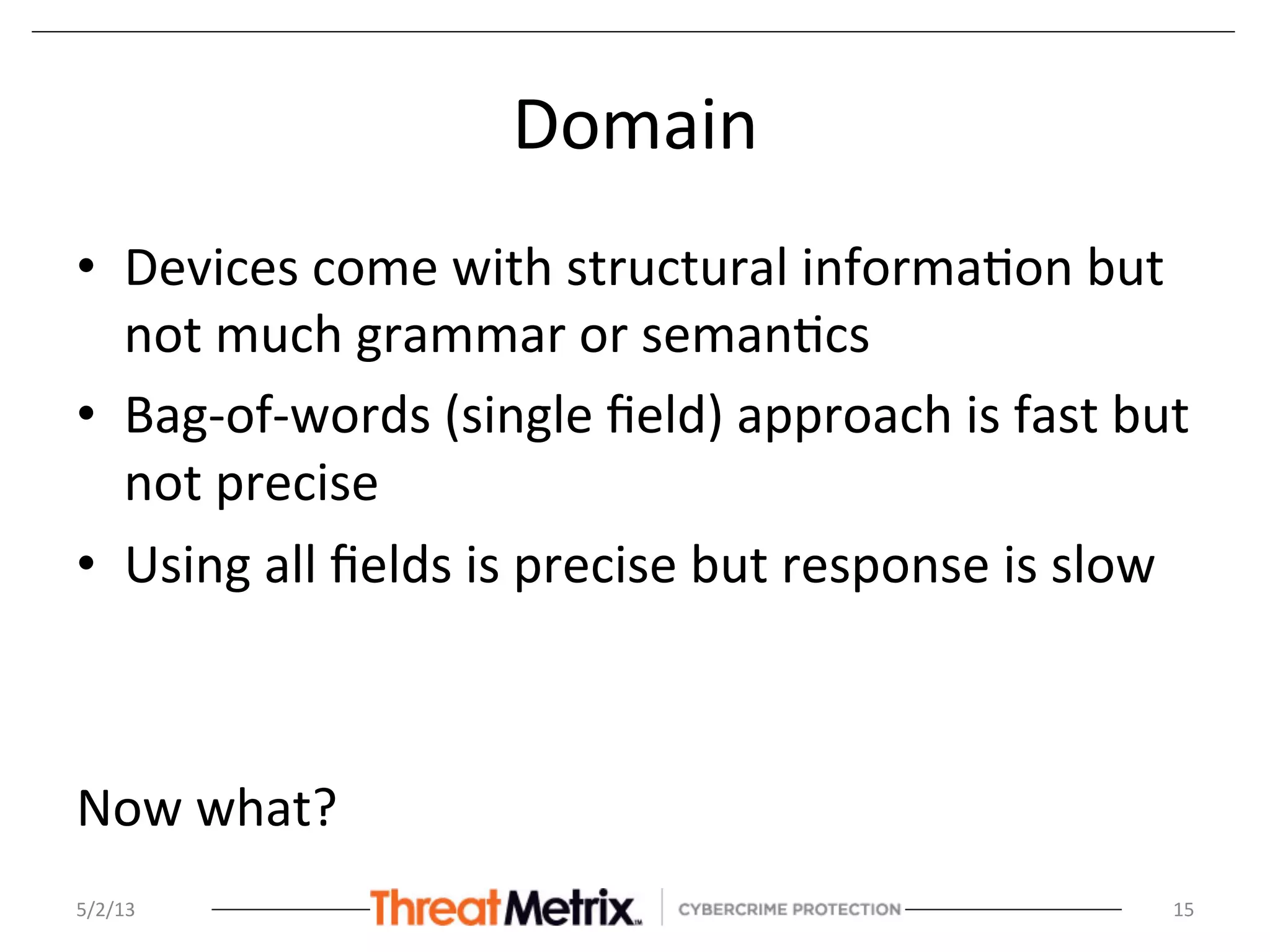 Domain	
  
•  Devices	
  come	
  with	
  structural	
  informa8on	
  but	
  
not	
  much	
  grammar	
  or	
  seman8cs	
  
•  Bag-­‐of-­‐words	
  (single	
  ﬁeld)	
  approach	
  is	
  fast	
  but	
  
not	
  precise	
  
•  Using	
  all	
  ﬁelds	
  is	
  precise	
  but	
  response	
  is	
  slow	
  
	
  
	
  
Now	
  what?	
  
5/2/13	
   15	
  
 