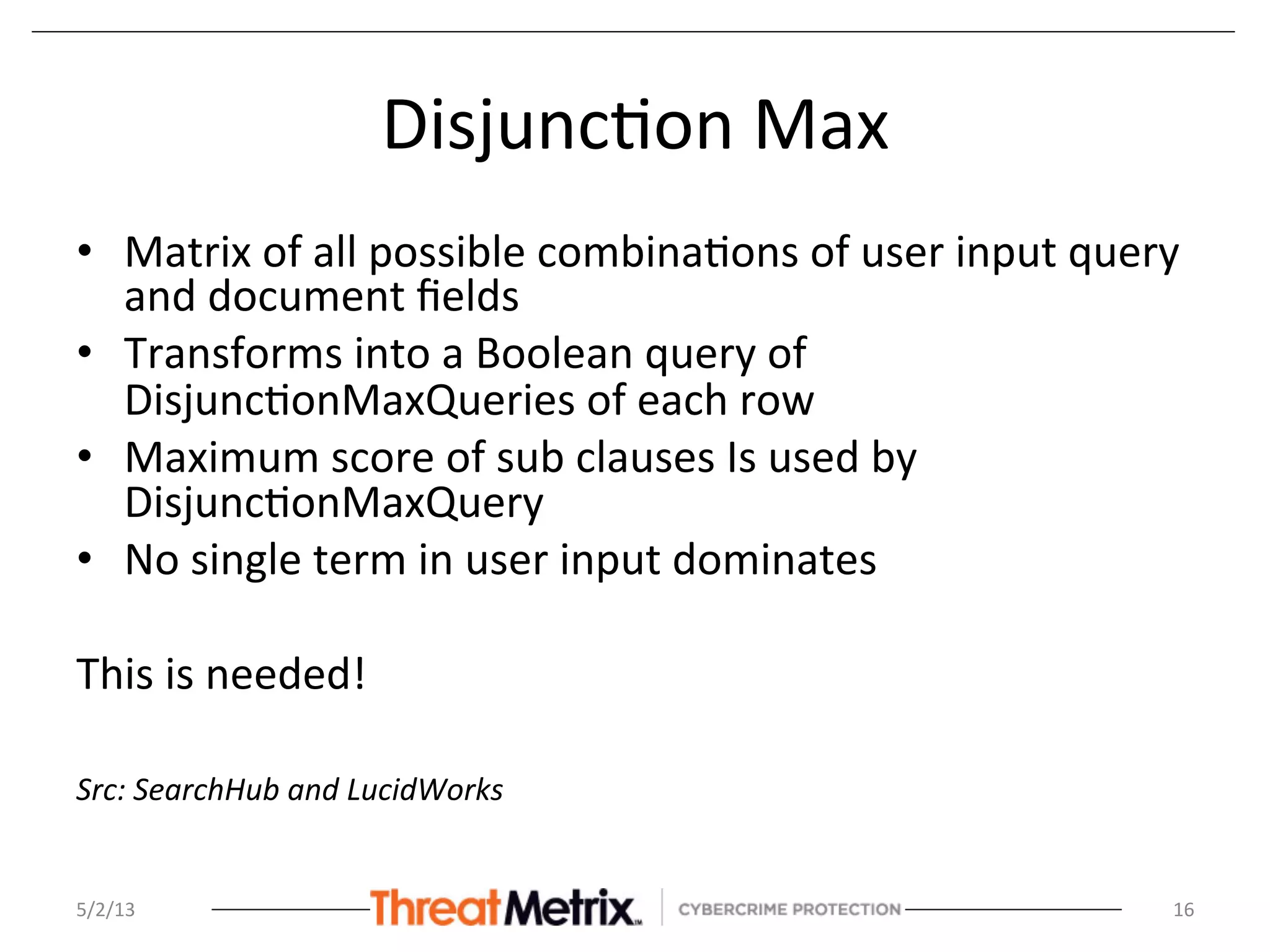 Disjunc8on	
  Max	
  
•  Matrix	
  of	
  all	
  possible	
  combina8ons	
  of	
  user	
  input	
  query	
  
and	
  document	
  ﬁelds	
  
•  Transforms	
  into	
  a	
  Boolean	
  query	
  of	
  
Disjunc8onMaxQueries	
  of	
  each	
  row	
  
•  Maximum	
  score	
  of	
  sub	
  clauses	
  Is	
  used	
  by	
  
Disjunc8onMaxQuery	
  
•  No	
  single	
  term	
  in	
  user	
  input	
  dominates	
  
	
  
This	
  is	
  needed!	
  
	
  
Src:	
  SearchHub	
  and	
  LucidWorks	
  
	
  
	
  5/2/13	
   16	
  
 