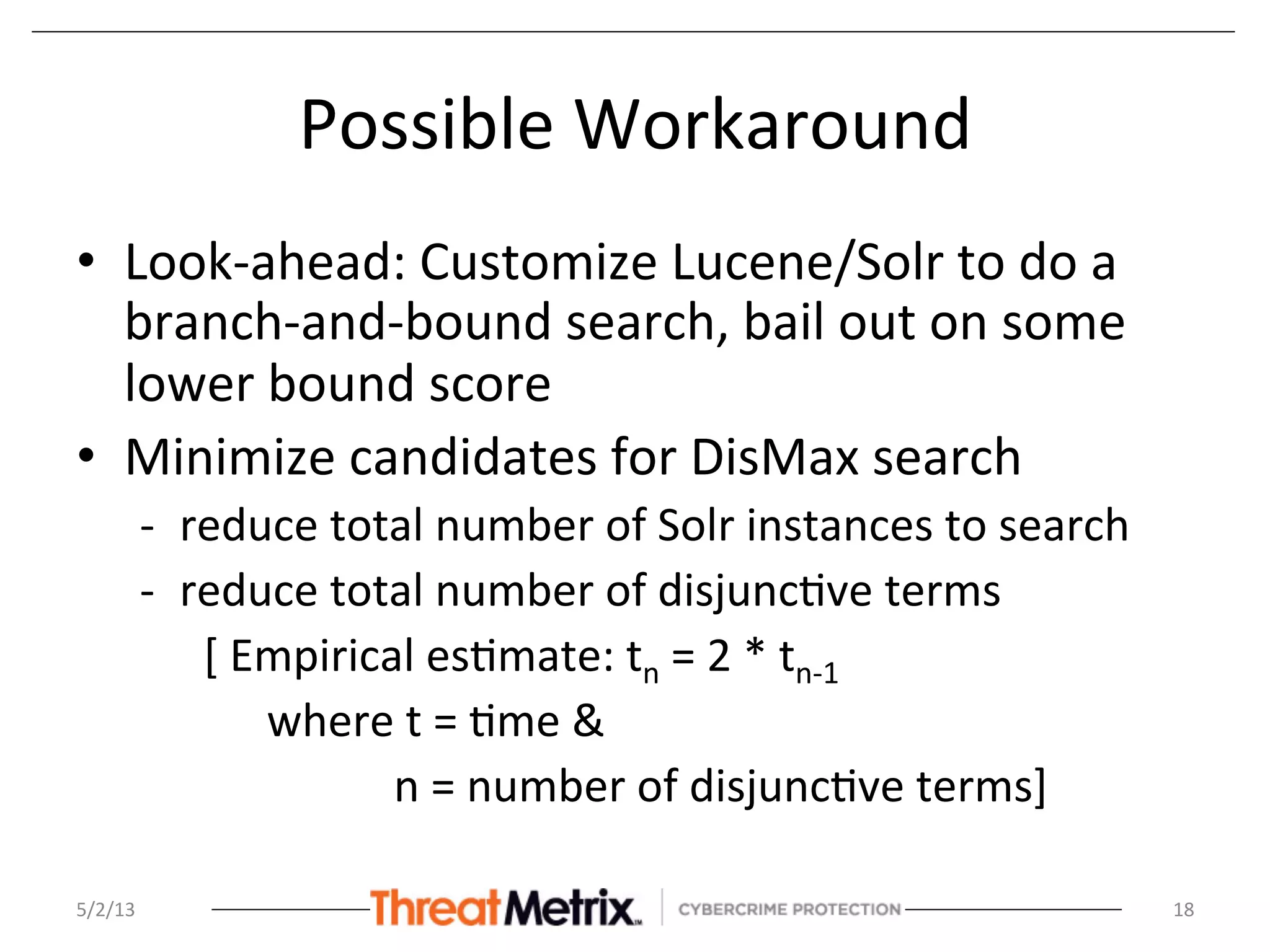 Possible	
  Workaround	
  	
  
•  Look-­‐ahead:	
  Customize	
  Lucene/Solr	
  to	
  do	
  a	
  
branch-­‐and-­‐bound	
  search,	
  bail	
  out	
  on	
  some	
  
lower	
  bound	
  score	
  
•  Minimize	
  candidates	
  for	
  DisMax	
  search	
  
-­‐  reduce	
  total	
  number	
  of	
  Solr	
  instances	
  to	
  search	
  
-­‐  reduce	
  total	
  number	
  of	
  disjunc8ve	
  terms	
  	
  
	
  [	
  Empirical	
  es8mate:	
  tn	
  =	
  2	
  *	
  tn-­‐1	
  
	
   	
  where	
  t	
  =	
  8me	
  &	
  	
  
	
   	
   	
   	
  n	
  =	
  number	
  of	
  disjunc8ve	
  terms]	
  
5/2/13	
   18	
  
 