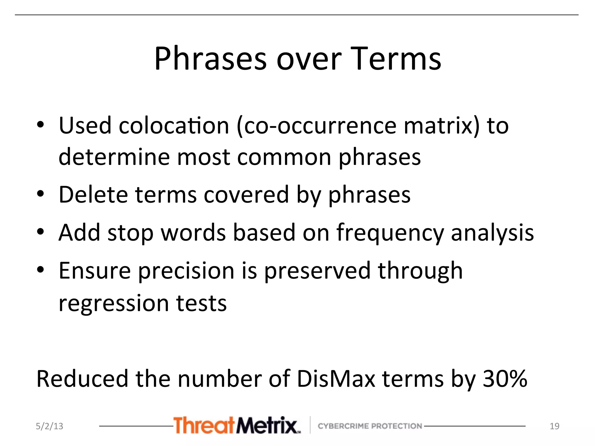 Phrases	
  over	
  Terms	
  
•  Used	
  coloca8on	
  (co-­‐occurrence	
  matrix)	
  to	
  
determine	
  most	
  common	
  phrases	
  
•  Delete	
  terms	
  covered	
  by	
  phrases	
  
•  Add	
  stop	
  words	
  based	
  on	
  frequency	
  analysis	
  
•  Ensure	
  precision	
  is	
  preserved	
  through	
  
regression	
  tests	
  
	
  
Reduced	
  the	
  number	
  of	
  DisMax	
  terms	
  by	
  30%	
  
5/2/13	
   19	
  
 