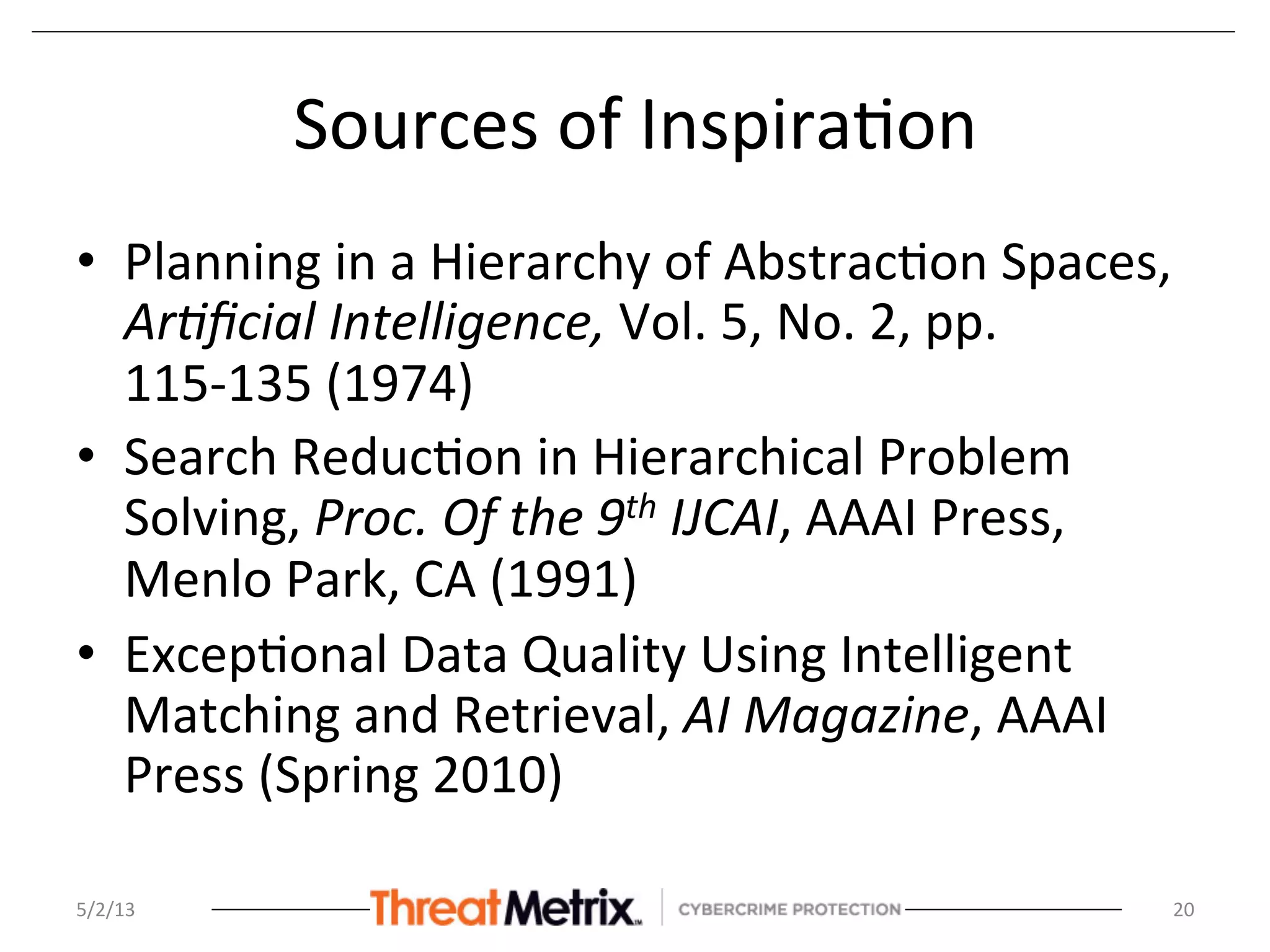 Sources	
  of	
  Inspira8on	
  
•  Planning	
  in	
  a	
  Hierarchy	
  of	
  Abstrac8on	
  Spaces,	
  
Ar8ﬁcial	
  Intelligence,	
  Vol.	
  5,	
  No.	
  2,	
  pp.	
  
115-­‐135	
  (1974)	
  	
  
•  Search	
  Reduc8on	
  in	
  Hierarchical	
  Problem	
  
Solving,	
  Proc.	
  Of	
  the	
  9th	
  IJCAI,	
  AAAI	
  Press,	
  
Menlo	
  Park,	
  CA	
  (1991)	
  
•  Excep8onal	
  Data	
  Quality	
  Using	
  Intelligent	
  
Matching	
  and	
  Retrieval,	
  AI	
  Magazine,	
  AAAI	
  
Press	
  (Spring	
  2010)	
  
5/2/13	
   20	
  
 
